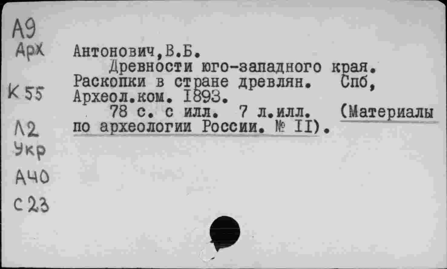 ﻿А9
АрК	Антонович,В.Б. Древности юго-западного края.
k5S	Раскопки в стране древлян. Спб, Археол.ком. 1893.
Л2. Укр A4Ô сгь	78 с. с илл. 7 л.илл. (Материалы по археологии России. № II). •